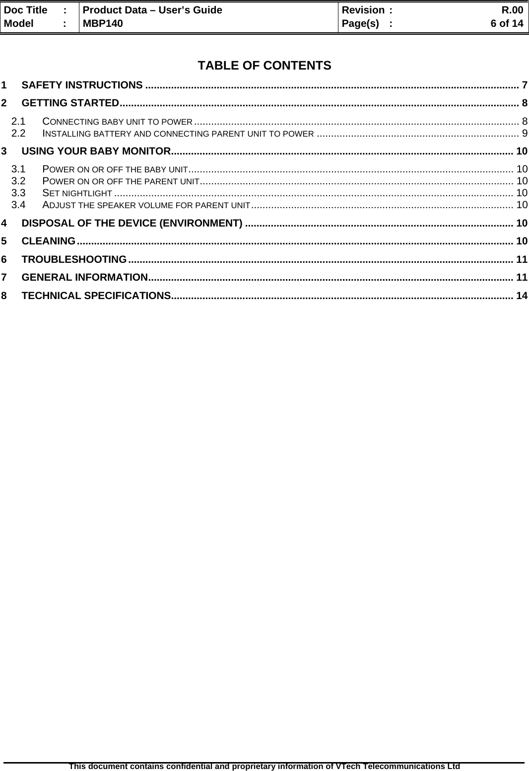  Doc Title  :  Product Data – User’s Guide  Revision :    R.00Model   :  MBP140  Page(s)  :    6 of 14  This document contains confidential and proprietary information of VTech Telecommunications Ltd    TABLE OF CONTENTS 1 SAFETY INSTRUCTIONS ................................................................................................................................... 7 2 GETTING STARTED............................................................................................................................................ 8 2.1 CONNECTING BABY UNIT TO POWER.................................................................................................................. 8 2.2 INSTALLING BATTERY AND CONNECTING PARENT UNIT TO POWER ....................................................................... 9 3 USING YOUR BABY MONITOR........................................................................................................................ 10 3.1 POWER ON OR OFF THE BABY UNIT.................................................................................................................. 10 3.2 POWER ON OR OFF THE PARENT UNIT.............................................................................................................. 10 3.3 SET NIGHTLIGHT ............................................................................................................................................ 10 3.4 ADJUST THE SPEAKER VOLUME FOR PARENT UNIT............................................................................................ 10 4 DISPOSAL OF THE DEVICE (ENVIRONMENT) .............................................................................................. 10 5 CLEANING......................................................................................................................................................... 10 6 TROUBLESHOOTING....................................................................................................................................... 11 7 GENERAL INFORMATION................................................................................................................................ 11 8 TECHNICAL SPECIFICATIONS........................................................................................................................ 14  