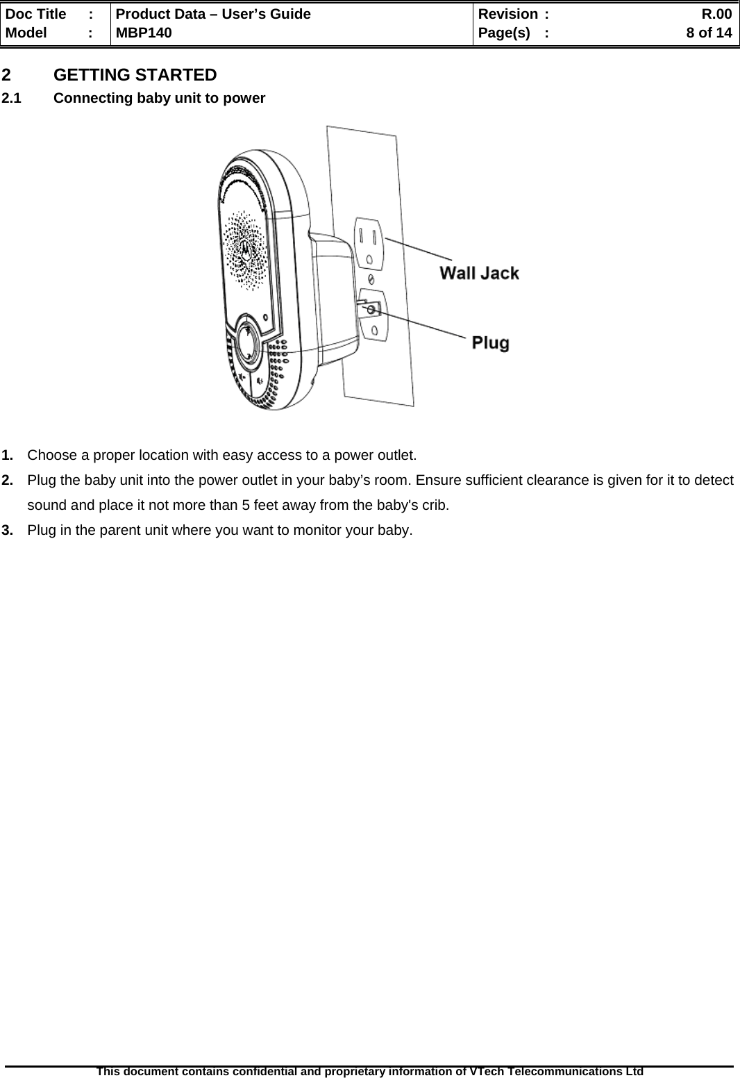  Doc Title  :  Product Data – User’s Guide  Revision :    R.00Model   :  MBP140  Page(s)  :    8 of 14  This document contains confidential and proprietary information of VTech Telecommunications Ltd   2  GETTING STARTED 2.1  Connecting baby unit to power     1.  Choose a proper location with easy access to a power outlet. 2.  Plug the baby unit into the power outlet in your baby’s room. Ensure sufficient clearance is given for it to detect sound and place it not more than 5 feet away from the baby&apos;s crib. 3.  Plug in the parent unit where you want to monitor your baby.                               