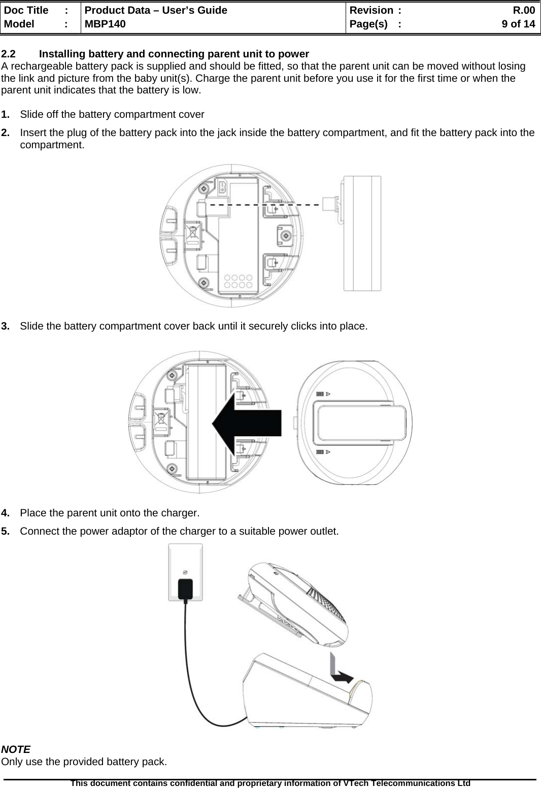  Doc Title  :  Product Data – User’s Guide  Revision :    R.00Model   :  MBP140  Page(s)  :    9 of 14  This document contains confidential and proprietary information of VTech Telecommunications Ltd   2.2  Installing battery and connecting parent unit to power A rechargeable battery pack is supplied and should be fitted, so that the parent unit can be moved without losing the link and picture from the baby unit(s). Charge the parent unit before you use it for the first time or when the parent unit indicates that the battery is low.                       1.  Slide off the battery compartment cover 2.  Insert the plug of the battery pack into the jack inside the battery compartment, and fit the battery pack into the compartment.    3.  Slide the battery compartment cover back until it securely clicks into place.    4.  Place the parent unit onto the charger. 5.  Connect the power adaptor of the charger to a suitable power outlet.   NOTE Only use the provided battery pack.  