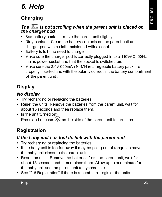 Help 23ENGLISH6. HelpChargingThe   is not scrolling when the parent unit is placed on the charger pod•  Bad battery contact - move the parent unit slightly.•  Dirty contact - Clean the battery contacts on the parent unit and charger pod with a cloth moistened with alcohol.•  Battery is full - no need to charge.•  Make sure the charger pod is correctly plugged in to a 110VAC, 60Hz mains power socket and that the socket is switched on.•  Make sure the 2.4V 600mAh Ni-MH rechargeable battery pack are properly inserted and with the polarity correct,in the battery compartment     of  the parent unit . DisplayNo display•  Try recharging or replacing the batteries.•  Reset the units. Remove the batteries from the parent unit, wait for about 15 seconds and then replace them.•  Is the unit turned on? Press and release P on the side of the parent unit to turn it on.RegistrationIf the baby unit has lost its link with the parent unit•  Try recharging or replacing the batteries.•  If the baby unit is too far away it may be going out of range, so move the baby unit closer to the parent unit.•  Reset the units. Remove the batteries from the parent unit, wait for about 15 seconds and then replace them. Allow up to one minute for the baby unit and the parent unit to synchronize.•  See “2.6 Registration” if there is a need to re-register the units.