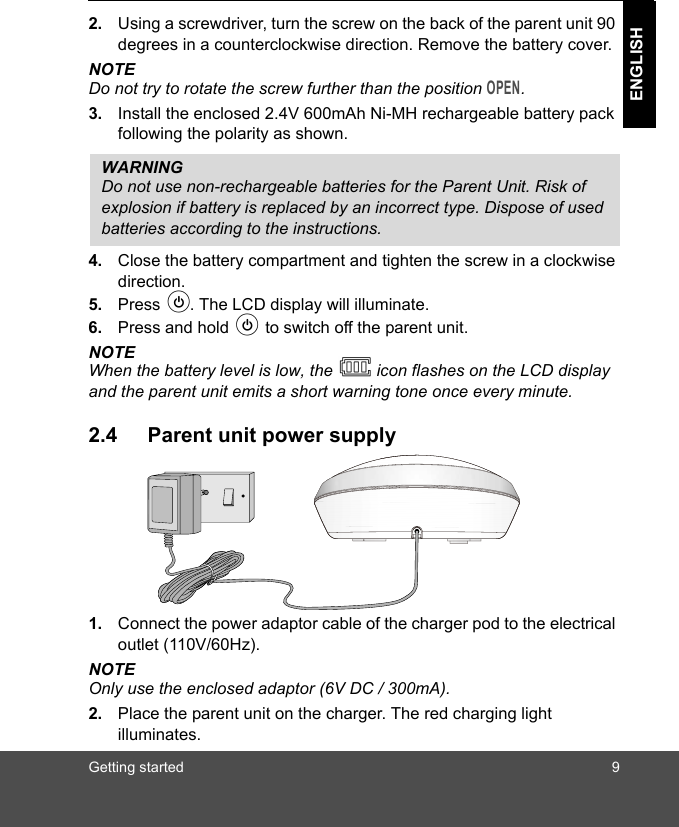 Getting started 9ENGLISH2. Using a screwdriver, turn the screw on the back of the parent unit 90 degrees in a counterclockwise direction. Remove the battery cover. NOTEDo not try to rotate the screw further than the position OPEN.3. Install the enclosed 2.4V 600mAh Ni-MH rechargeable battery pack following the polarity as shown.4. Close the battery compartment and tighten the screw in a clockwise direction.5. Press P. The LCD display will illuminate.6. Press and hold P to switch off the parent unit.NOTEWhen the battery level is low, the   icon flashes on the LCD display and the parent unit emits a short warning tone once every minute.2.4 Parent unit power supply1. Connect the power adaptor cable of the charger pod to the electrical outlet (110V/60Hz).NOTEOnly use the enclosed adaptor (6V DC / 300mA).2. Place the parent unit on the charger. The red charging light illuminates. WARNINGDo not use non-rechargeable batteries for the Parent Unit. Risk of explosion if battery is replaced by an incorrect type. Dispose of used batteries according to the instructions.