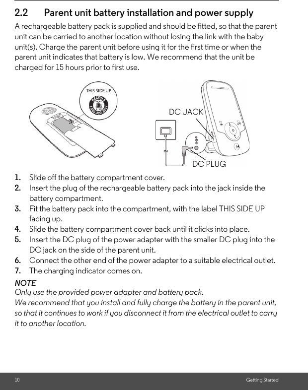 10 Getting Started2.2 Parent unit battery installation and power supplyA rechargeable battery pack is supplied and should be fitted, so that the parent unit can be carried to another location without losing the link with the baby unit(s). Charge the parent unit before using it for the first time or when the parent unit indicates that battery is low. We recommend that the unit be charged for 15 hours prior to first use.       1. Slide off the battery compartment cover.2. Insert the plug of the rechargeable battery pack into the jack inside the battery compartment.3. Fit the battery pack into the compartment, with the label THIS SIDE UP facing up.4. Slide the battery compartment cover back until it clicks into place.5. Insert the DC plug of the power adapter with the smaller DC plug into the DC jack on the side of the parent unit.6. Connect the other end of the power adapter to a suitable electrical outlet.7. The charging indicator comes on.NOTEOnly use the provided power adapter and battery pack. We recommend that you install and fully charge the battery in the parent unit, so that it continues to work if you disconnect it from the electrical outlet to carry it to another location.DC PLUGDC JACK