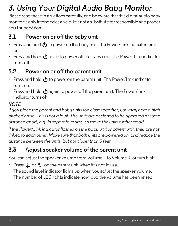 12 Using Your Digital Audio Baby Monitor3. Using Your Digital Audio Baby MonitorPlease read these instructions carefully, and be aware that this digital audio baby monitor is only intended as an aid. It is not a substitute for responsible and proper adult supervision.3.1 Power on or off the baby unit•  Press and hold   to power on the baby unit. The Power/Link indicator turns on.•  Press and hold   again to power off the baby unit. The Power/Link indicator turns off.3.2 Power on or off the parent unit•  Press and hold   to power on the parent unit. The Power/Link indicator turns on.•  Press and hold   again to power off the parent unit. The Power/Link indicator turns off.NOTEIf you place the parent and baby units too close together, you may hear a high pitched noise. This is not a fault. The units are designed to be operated at some distance apart, e.g. in separate rooms, so move the units further apart.If the Power/Link indicator flashes on the baby unit or parent unit, they are not linked to each other. Make sure that both units are powered on, and reduce the distance between the units, but not closer than 3 feet.3.3 Adjust speaker volume of the parent unitYou can adjust the speaker volume from Volume 1 to Volume 3, or turn it off.•  Press   or   on the parent unit when it is not in use.The sound level indicator lights up when you adjust the speaker volume. The number of LED lights indicate how loud the volume has been raised. 