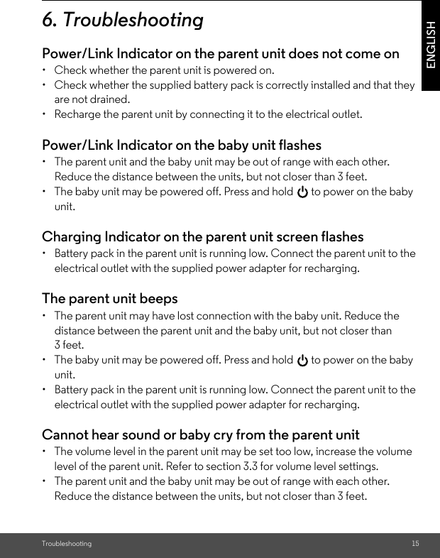 Troubleshooting 15ENGLISH6. TroubleshootingPower/Link Indicator on the parent unit does not come on•  Check whether the parent unit is powered on.•  Check whether the supplied battery pack is correctly installed and that they are not drained.•  Recharge the parent unit by connecting it to the electrical outlet.Power/Link Indicator on the baby unit flashes•  The parent unit and the baby unit may be out of range with each other. Reduce the distance between the units, but not closer than 3 feet.•  The baby unit may be powered off. Press and hold   to power on the baby unit.Charging Indicator on the parent unit screen flashes•  Battery pack in the parent unit is running low. Connect the parent unit to the electrical outlet with the supplied power adapter for recharging.The parent unit beeps•  The parent unit may have lost connection with the baby unit. Reduce the distance between the parent unit and the baby unit, but not closer than 3 feet.•  The baby unit may be powered off. Press and hold   to power on the baby unit.•  Battery pack in the parent unit is running low. Connect the parent unit to the electrical outlet with the supplied power adapter for recharging.Cannot hear sound or baby cry from the parent unit•  The volume level in the parent unit may be set too low, increase the volume level of the parent unit. Refer to section 3.3 for volume level settings.•  The parent unit and the baby unit may be out of range with each other. Reduce the distance between the units, but not closer than 3 feet.