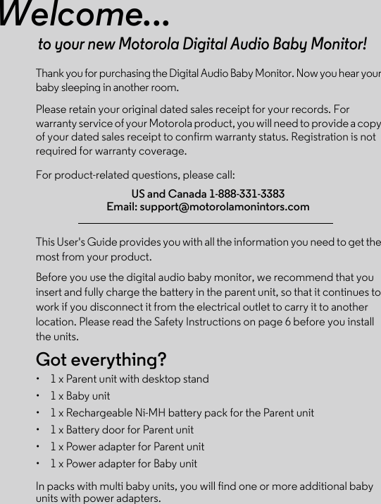 Welcome...to your new Motorola Digital Audio Baby Monitor!Thank you for purchasing the Digital Audio Baby Monitor. Now you hear your baby sleeping in another room. Please retain your original dated sales receipt for your records. For warranty service of your Motorola product, you will need to provide a copy of your dated sales receipt to confirm warranty status. Registration is not required for warranty coverage. For product-related questions, please call:This User&apos;s Guide provides you with all the information you need to get the most from your product.Before you use the digital audio baby monitor, we recommend that you insert and fully charge the battery in the parent unit, so that it continues to work if you disconnect it from the electrical outlet to carry it to another location. Please read the Safety Instructions on page 6 before you install the units.Got everything?•  1 x Parent unit with desktop stand•  1 x Baby unit •  1 x Rechargeable Ni-MH battery pack for the Parent unit•  1 x Battery door for Parent unit•  1 x Power adapter for Parent unit•  1 x Power adapter for Baby unitIn packs with multi baby units, you will find one or more additional baby units with power adapters.US and Canada 1-888-331-3383Email: support@motorolamonintors.com