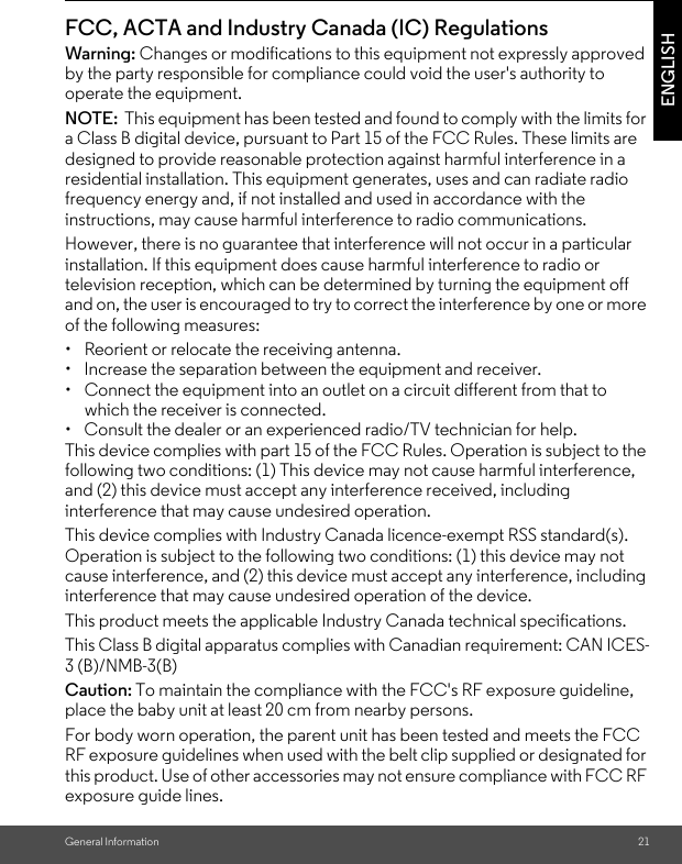 General Information 21ENGLISHFCC, ACTA and Industry Canada (IC) Regulations Warning: Changes or modifications to this equipment not expressly approved by the party responsible for compliance could void the user&apos;s authority to operate the equipment.NOTE:  This equipment has been tested and found to comply with the limits for a Class B digital device, pursuant to Part 15 of the FCC Rules. These limits are designed to provide reasonable protection against harmful interference in a residential installation. This equipment generates, uses and can radiate radio frequency energy and, if not installed and used in accordance with the instructions, may cause harmful interference to radio communications.However, there is no guarantee that interference will not occur in a particular installation. If this equipment does cause harmful interference to radio or television reception, which can be determined by turning the equipment off and on, the user is encouraged to try to correct the interference by one or more of the following measures:•  Reorient or relocate the receiving antenna.•  Increase the separation between the equipment and receiver.•  Connect the equipment into an outlet on a circuit different from that to which the receiver is connected.•  Consult the dealer or an experienced radio/TV technician for help.This device complies with part 15 of the FCC Rules. Operation is subject to the following two conditions: (1) This device may not cause harmful interference, and (2) this device must accept any interference received, including interference that may cause undesired operation.This device complies with Industry Canada licence-exempt RSS standard(s). Operation is subject to the following two conditions: (1) this device may not cause interference, and (2) this device must accept any interference, including interference that may cause undesired operation of the device.This product meets the applicable Industry Canada technical specifications.This Class B digital apparatus complies with Canadian requirement: CAN ICES-3 (B)/NMB-3(B)Caution: To maintain the compliance with the FCC&apos;s RF exposure guideline, place the baby unit at least 20 cm from nearby persons.For body worn operation, the parent unit has been tested and meets the FCC RF exposure guidelines when used with the belt clip supplied or designated for this product. Use of other accessories may not ensure compliance with FCC RF exposure guide lines.