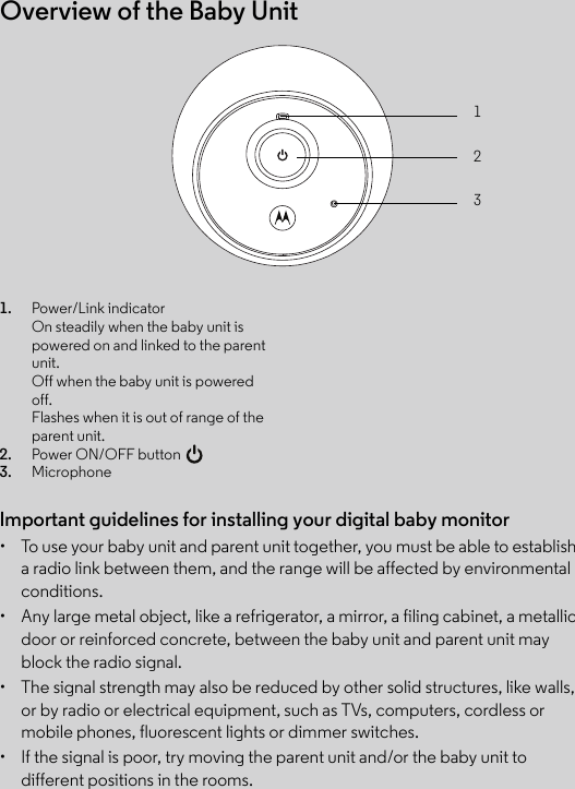 Overview of the Baby Unit123Important guidelines for installing your digital baby monitor•  To use your baby unit and parent unit together, you must be able to establish a radio link between them, and the range will be affected by environmental conditions.•  Any large metal object, like a refrigerator, a mirror, a filing cabinet, a metallic door or reinforced concrete, between the baby unit and parent unit may block the radio signal.•  The signal strength may also be reduced by other solid structures, like walls, or by radio or electrical equipment, such as TVs, computers, cordless or mobile phones, fluorescent lights or dimmer switches.•  If the signal is poor, try moving the parent unit and/or the baby unit to different positions in the rooms.1. Power/Link indicatorOn steadily when the baby unit is powered on and linked to the parent unit. Off when the baby unit is powered off.Flashes when it is out of range of the parent unit.2. Power ON/OFF button 3. Microphone