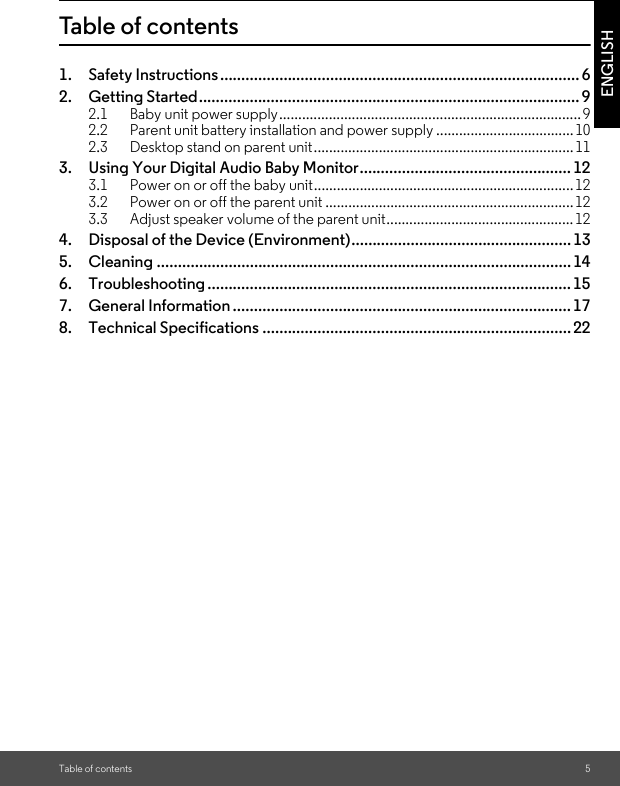 Table of contents 5ENGLISHTable of contents1. Safety Instructions..................................................................................... 62. Getting Started.......................................................................................... 92.1 Baby unit power supply...............................................................................92.2 Parent unit battery installation and power supply ....................................102.3 Desktop stand on parent unit....................................................................113. Using Your Digital Audio Baby Monitor.................................................. 123.1 Power on or off the baby unit....................................................................123.2 Power on or off the parent unit .................................................................123.3 Adjust speaker volume of the parent unit.................................................124. Disposal of the Device (Environment).................................................... 135. Cleaning .................................................................................................. 146. Troubleshooting ...................................................................................... 157. General Information ................................................................................178. Technical Specifications .........................................................................22