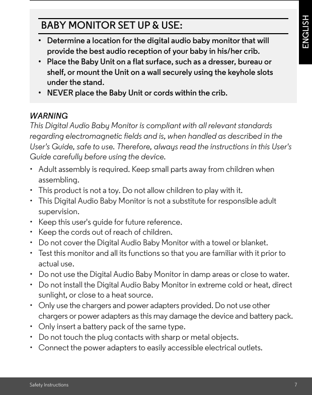 Safety Instructions 7ENGLISHWARNINGThis Digital Audio Baby Monitor is compliant with all relevant standards regarding electromagnetic fields and is, when handled as described in the User&apos;s Guide, safe to use. Therefore, always read the instructions in this User&apos;s Guide carefully before using the device.•  Adult assembly is required. Keep small parts away from children when assembling.•  This product is not a toy. Do not allow children to play with it.•  This Digital Audio Baby Monitor is not a substitute for responsible adult supervision.•  Keep this user&apos;s guide for future reference.•  Keep the cords out of reach of children.•  Do not cover the Digital Audio Baby Monitor with a towel or blanket.•  Test this monitor and all its functions so that you are familiar with it prior to actual use.•  Do not use the Digital Audio Baby Monitor in damp areas or close to water.•  Do not install the Digital Audio Baby Monitor in extreme cold or heat, direct sunlight, or close to a heat source.•  Only use the chargers and power adapters provided. Do not use other chargers or power adapters as this may damage the device and battery pack.•  Only insert a battery pack of the same type.•  Do not touch the plug contacts with sharp or metal objects.•  Connect the power adapters to easily accessible electrical outlets.BABY MONITOR SET UP &amp; USE:•  Determine a location for the digital audio baby monitor that will provide the best audio reception of your baby in his/her crib.•  Place the Baby Unit on a flat surface, such as a dresser, bureau or shelf, or mount the Unit on a wall securely using the keyhole slots under the stand.•  NEVER place the Baby Unit or cords within the crib.