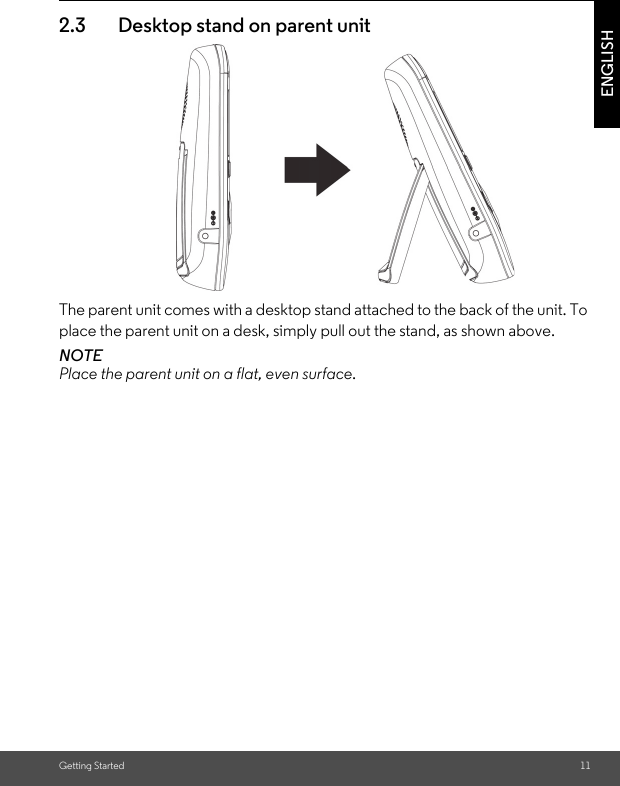 Getting Started 11ENGLISH2.3 Desktop stand on parent unitThe parent unit comes with a desktop stand attached to the back of the unit. To place the parent unit on a desk, simply pull out the stand, as shown above.NOTEPlace the parent unit on a flat, even surface.Belt clip position