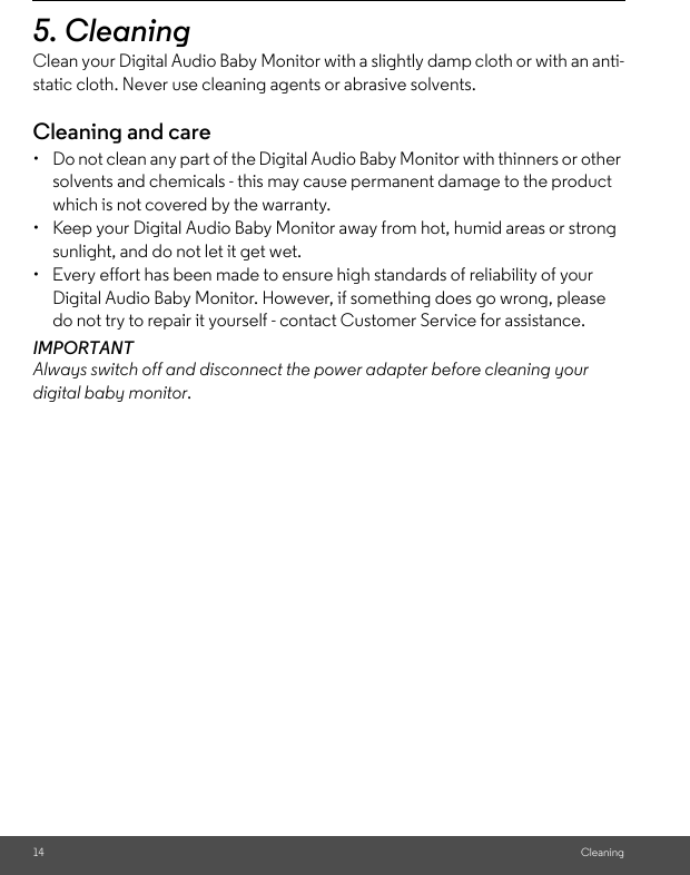 14 Cleaning5. Cleaning Clean your Digital Audio Baby Monitor with a slightly damp cloth or with an anti-static cloth. Never use cleaning agents or abrasive solvents.Cleaning and care•  Do not clean any part of the Digital Audio Baby Monitor with thinners or other solvents and chemicals - this may cause permanent damage to the product which is not covered by the warranty.•  Keep your Digital Audio Baby Monitor away from hot, humid areas or strong sunlight, and do not let it get wet.•  Every effort has been made to ensure high standards of reliability of your Digital Audio Baby Monitor. However, if something does go wrong, please do not try to repair it yourself - contact Customer Service for assistance.IMPORTANTAlways switch off and disconnect the power adapter before cleaning your digital baby monitor.