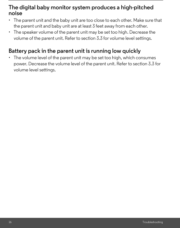 16 TroubleshootingThe digital baby monitor system produces a high-pitched noise•  The parent unit and the baby unit are too close to each other. Make sure that the parent unit and baby unit are at least 3 feet away from each other.•  The speaker volume of the parent unit may be set too high. Decrease the volume of the parent unit. Refer to section 3.3 for volume level settings.Battery pack in the parent unit is running low quickly•  The volume level of the parent unit may be set too high, which consumes power. Decrease the volume level of the parent unit. Refer to section 3.3 for volume level settings.