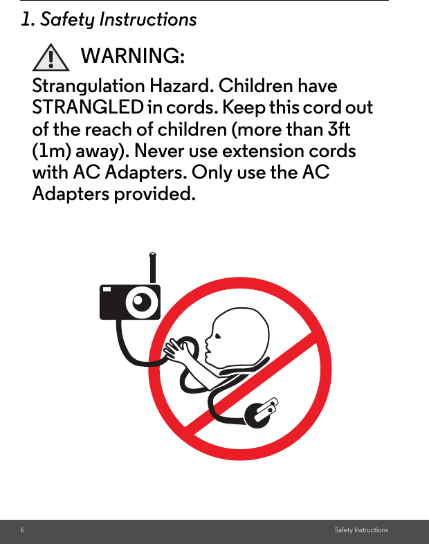 6Safety Instructions1. Safety InstructionsWARNING:Strangulation Hazard. Children have STRANGLED in cords. Keep this cord out of the reach of children (more than 3ft (1m) away). Never use extension cords with AC Adapters. Only use the AC Adapters provided.