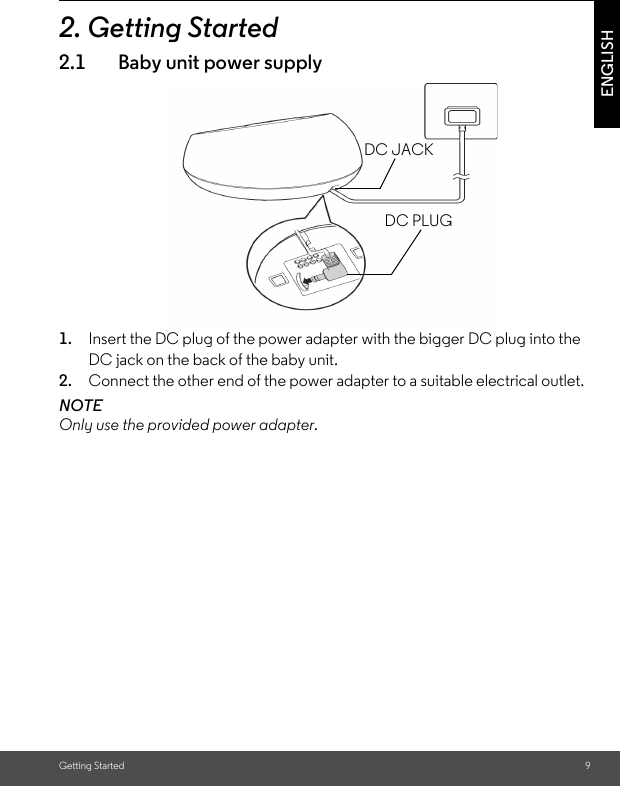 Getting Started 9ENGLISH2. Getting Started2.1 Baby unit power supply1. Insert the DC plug of the power adapter with the bigger DC plug into the DC jack on the back of the baby unit.2. Connect the other end of the power adapter to a suitable electrical outlet.NOTEOnly use the provided power adapter.DC JACKDC PLUG