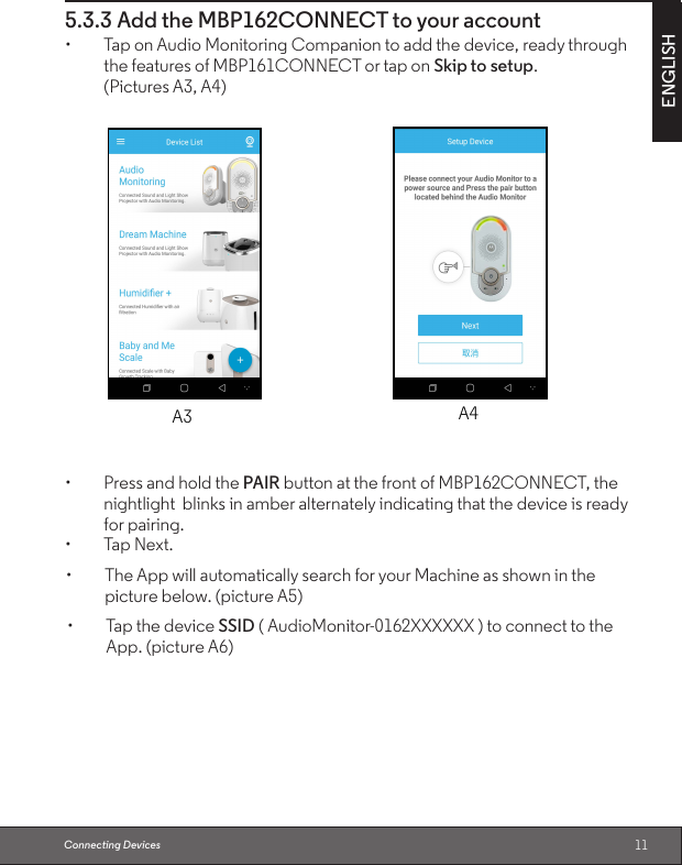 11ENGLISH5.3.3 Add the MBP162CONNECT to your account• TaponAudioMonitoringCompaniontoaddthedevice,readythroughthe features of MBP161CONNECT or tap on Skip to setup.(Pictures A3, A4)• PressandholdthePAIR button at the front of MBP162CONNECT, the nightlight  blinks in amber alternately indicating that the device is ready for pairing.• TapNext.Connecting DevicesA3 A4• TapthedeviceSSID ( AudioMonitor-0162XXXXXX ) to connect to the App. (picture A6)• TheAppwillautomaticallysearchforyourMachineasshowninthepicture below. (picture A5)