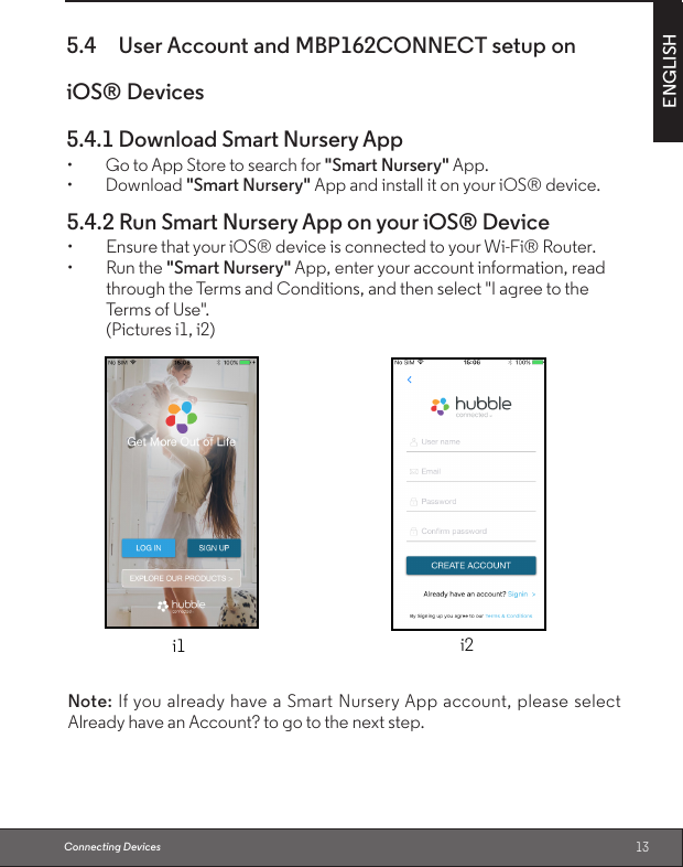 13ENGLISH5.4  User Account and MBP162CONNECT setup on iOS® Devices 5.4.1 Download Smart Nursery App• GotoAppStoretosearchfor&quot;Smart Nursery&quot; App.• Download&quot;Smart Nursery&quot; App and install it on your iOS® device.Connecting Devices5.4.2 Run Smart Nursery App on your iOS® Device• EnsurethatyouriOS®deviceisconnectedtoyourWi-Fi®Router.• Runthe&quot;Smart Nursery&quot; App, enter your account information, read through the Terms and Conditions, and then select &quot;I agree to the Terms of Use&quot;. (Pictures i1, i2)i1 i2Note: If you already have a Smart Nursery App account, please select Already have an Account? to go to the next step.