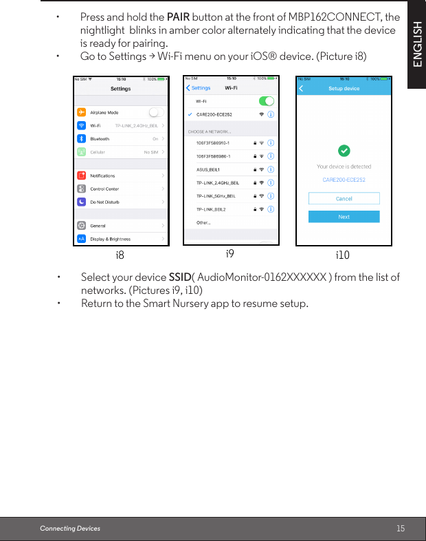 15ENGLISHConnecting Devices• PressandholdthePAIR button at the front of MBP162CONNECT, thenightlight  blinks in amber color alternately indicating that the device is ready for pairing.• GotoSettings&gt;Wi-FimenuonyouriOS®device.(Picturei8)i9 i10i8• SelectyourdeviceSSID( AudioMonitor-0162XXXXXX ) from the list of networks. (Pictures i9, i10)• ReturntotheSmartNurseryapptoresumesetup.