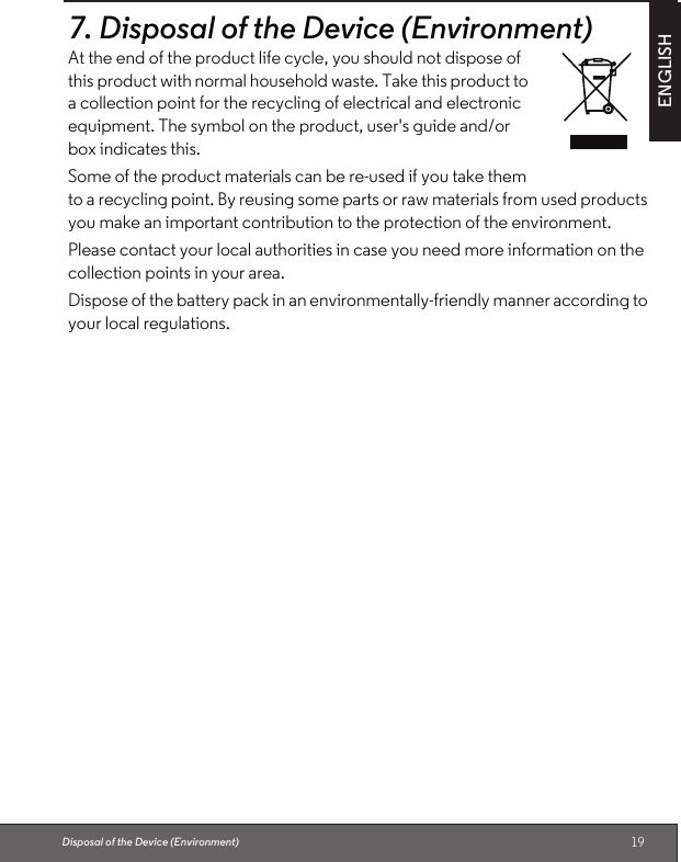 19ENGLISHDisposal of the Device (Environment)7.Disposal of the Device (Environment)At the end of the product life cycle, you should not dispose of this product with normal household waste. Take this product to a collection point for the recycling of electrical and electronic equipment. The symbol on the product, user&apos;s guide and/or box indicates this.Some of the product materials can be re-used if you take them to a recycling point. By reusing some parts or raw materials from used products you make an important contribution to the protection of the environment.Please contact your local authorities in case you need more information on the collection points in your area.Dispose of the battery pack in an environmentally-friendly manner according to your local regulations.