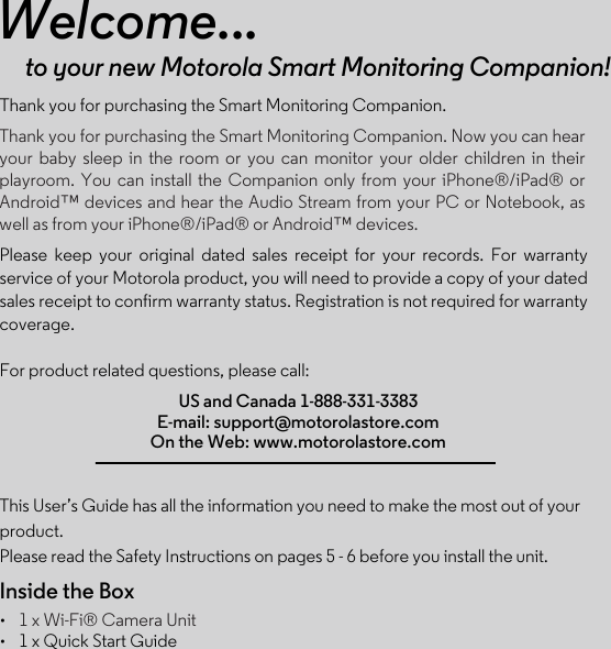 Welcome...to your new Motorola Smart Monitoring Companion!Thank you for purchasing the Smart Monitoring Companion.Please  keep  your  original  dated  sales  receipt  for  your  records.  For  warranty service of your Motorola product, you will need to provide a copy of your dated sales receipt to confirm warranty status. Registration is not required for warranty coverage.For product related questions, please call:This User’s Guide has all the information you need to make the most out of your product.Please read the Safety Instructions on pages 5 - 6 before you install the unit.Inside the Box••1 x Wi-Fi® Camera Unit 1 x Quick Start GuideUS and Canada 1-888-331-3383E-mail: support@motorolastore.comOn the Web: www.motorolastore.comThank you for purchasing the Smart Monitoring Companion. Now you can hear your  baby  sleep  in  the  room  or  you  can  monitor  your  older  children  in  their playroom.  You  can  install  the  Companion  only  from  your  iPhone®/iPad®  or Android™ devices and hear the Audio Stream from your PC or Notebook, as well as from your iPhone®/iPad® or Android™ devices.