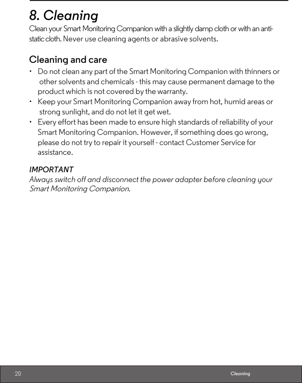 20 Cleaning8.CleaningClean your Smart Monitoring Companion with a slightly damp cloth or with an anti-static cloth. Never use cleaning agents or abrasive solvents.Cleaning and care•  Do not clean any part of the Smart Monitoring Companion with thinners or other solvents and chemicals - this may cause permanent damage to the product which is not covered by the warranty.•  Keep your Smart Monitoring Companion away from hot, humid areas or strong sunlight, and do not let it get wet.•  Every effort has been made to ensure high standards of reliability of your Smart Monitoring Companion. However, if something does go wrong, please do not try to repair it yourself - contact Customer Service for assistance.IMPORTANTAlways switch off and disconnect the power adapter before cleaning your Smart Monitoring Companion.