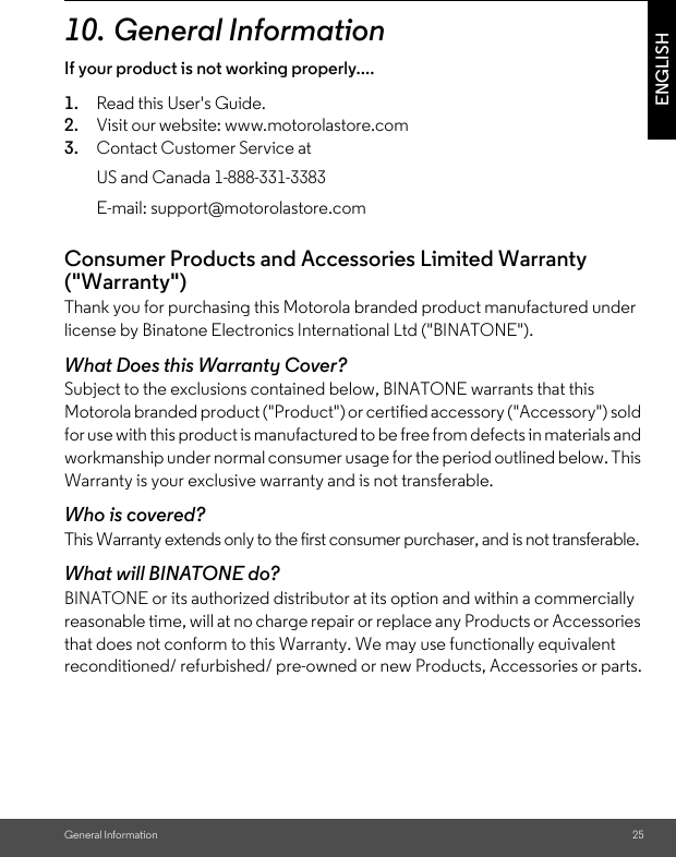 General Information 25ENGLISH10.General InformationIf your product is not working properly....1. Read this User&apos;s Guide.2. Visit our website: www.motorolastore.com3. Contact Customer Service atConsumer Products and Accessories Limited Warranty (&quot;Warranty&quot;)Thank you for purchasing this Motorola branded product manufactured under license by Binatone Electronics International Ltd (&quot;BINATONE&quot;).What Does this Warranty Cover?Subject to the exclusions contained below, BINATONE warrants that this Motorola branded product (&quot;Product&quot;) or certified accessory (&quot;Accessory&quot;) sold for use with this product is manufactured to be free from defects in materials and workmanship under normal consumer usage for the period outlined below. This Warranty is your exclusive warranty and is not transferable.Who is covered?This Warranty extends only to the first consumer purchaser, and is not transferable.What will BINATONE do?BINATONE or its authorized distributor at its option and within a commercially reasonable time, will at no charge repair or replace any Products or Accessories that does not conform to this Warranty. We may use functionally equivalent reconditioned/ refurbished/ pre-owned or new Products, Accessories or parts.US and Canada 1-888-331-3383E-mail: support@motorolastore.com