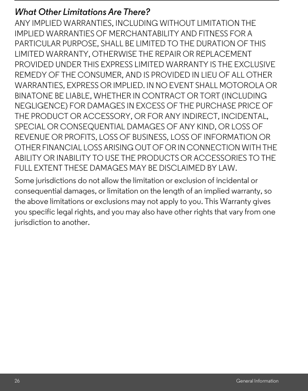 26 General InformationWhat Other Limitations Are There?ANY IMPLIED WARRANTIES, INCLUDING WITHOUT LIMITATION THE IMPLIED WARRANTIES OF MERCHANTABILITY AND FITNESS FOR A PARTICULAR PURPOSE, SHALL BE LIMITED TO THE DURATION OF THIS LIMITED WARRANTY, OTHERWISE THE REPAIR OR REPLACEMENT PROVIDED UNDER THIS EXPRESS LIMITED WARRANTY IS THE EXCLUSIVE REMEDY OF THE CONSUMER, AND IS PROVIDED IN LIEU OF ALL OTHER WARRANTIES, EXPRESS OR IMPLIED. IN NO EVENT SHALL MOTOROLA OR BINATONE BE LIABLE, WHETHER IN CONTRACT OR TORT (INCLUDING NEGLIGENCE) FOR DAMAGES IN EXCESS OF THE PURCHASE PRICE OF THE PRODUCT OR ACCESSORY, OR FOR ANY INDIRECT, INCIDENTAL, SPECIAL OR CONSEQUENTIAL DAMAGES OF ANY KIND, OR LOSS OF REVENUE OR PROFITS, LOSS OF BUSINESS, LOSS OF INFORMATION OR OTHER FINANCIAL LOSS ARISING OUT OF OR IN CONNECTION WITH THE ABILITY OR INABILITY TO USE THE PRODUCTS OR ACCESSORIES TO THE FULL EXTENT THESE DAMAGES MAY BE DISCLAIMED BY LAW.Some jurisdictions do not allow the limitation or exclusion of incidental or consequential damages, or limitation on the length of an implied warranty, so the above limitations or exclusions may not apply to you. This Warranty gives you specific legal rights, and you may also have other rights that vary from one jurisdiction to another.