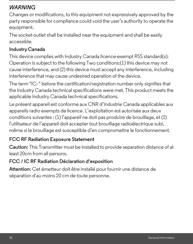 30 General InformationWARNINGChanges or modifications, to this equipment not expressively approved by the party responsible for compliance could void the user’s authority to operate the equipment.The socket-outlet shall be installed near the equipment and shall be easily accessible.Industry CanadaThis device complies with Industry Canada licence-exempt RSS standard(s): Operation is subject to the following Two conditions:(1) this device may not cause interference, and (2) this device must accept any interference, including interference that may cause undesired operation of the device.The term &quot;IC: &quot; before the certification/registration number only signifies that the Industry Canada technical specifications were met. This product meets the applicable Industry Canada technical specifications.Le présent appareil est conforme aux CNR d’Industrie Canada applicables aux appareils radio exempts de licence. L’exploitation est autorisée aux deux conditions suivantes : (1) l’appareil ne doit pas produire de brouillage, et (2) l’utilisateur de l’appareil doit accepter tout brouillage radioélectrique subi, même si le brouillage est susceptible d’en compromettre le fonctionnement.FCC RF Radiation Exposure StatementCaution: This Transmitter must be installed to provide separation distance of at least 20cm from all persons.FCC / IC RF Radiation Déclaration d&apos;expositionAttention: Cet émetteur doit être installé pour fournir une distance de séparation d&apos;au moins 20 cm de toute personne.