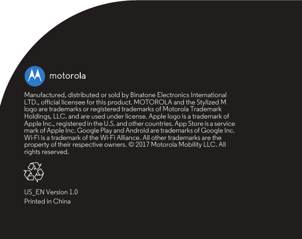 Manufactured, distributed or sold by Binatone Electronics International LTD., official licensee for this product. MOTOROLA and the Stylized M logo are trademarks or registered trademarks of Motorola Trademark Holdings, LLC. and are used under license. Apple logo is a trademark of Apple Inc., registered in the U.S. and other countries. App Store is a service mark of Apple Inc. Google Play and Android are trademarks of Google Inc. Wi-Fi is a trademark of the Wi-Fi Alliance. All other trademarks are the property of their respective owners. © 2017 Motorola Mobility LLC. All rights reserved.US_EN Version 1.0Printed in China