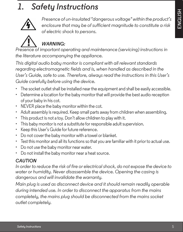 5ENGLISHSafety Instructions1. Safety InstructionsWARNING:Presence of important operating and maintenance (servicing) instructions in the literature accompanying the appliance.This digital audio baby monitor is compliant with all relevant standards regarding electromagnetic fields and is, when handled as described in the User’s Guide, safe to use. Therefore, always read the instructions in this User’s Guide carefully before using the device.•  The socket outlet shall be installed near the equipment and shall be easily accessible.•  Determine a location for the baby monitor that will provide the best audio reception of your baby in his cot. •  NEVER place the baby monitor within the cot.•  Adult assembly is required. Keep small parts away from children when assembling. •  This product is not a toy. Don’t allow children to play with it.•  This baby monitor is not a substitute for responsible adult supervision.•  Keep this User’s Guide for future reference. •  Do not cover the baby monitor with a towel or blanket. •  Test this monitor and all its functions so that you are familiar with it prior to actual use.•  Do not use the baby monitor near water.•  Do not install the baby monitor near a heat source.CAUTIONIn order to reduce the risk of fire or electrical shock, do not expose the device to water or humidity. Never disassemble the device. Opening the casing is dangerous and will invalidate the warranty.Main plug is used as disconnect device and it should remain readily operable during intended use. In order to disconnect the apparatus from the mains completely, the mains plug should be disconnected from the mains socket outlet completely.Presence of un-insulated &quot;dangerous voltage&quot; within the product’s enclosure that may be of sufficient magnitude to constitute a risk of electric shock to persons.