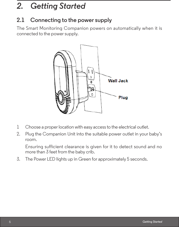 62. Getting Started2.1  Connecting to the power supplyThe Smart Monitoring Companion powers on automatically when it is connected to the power supply.1  Choose a proper location with easy access to the electrical outlet.2. Plug the Companion Unit into the suitable power outlet in your baby’s room. Ensuring sufficient clearance is given for it to detect sound and no more than 3 feet from the baby crib.3. The Power LED lights up in Green for approximately 5 seconds.Getting Started