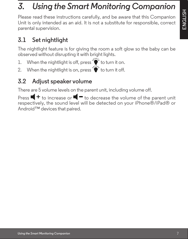 7ENGLISH3. Using the Smart Monitoring CompanionPlease read these instructions carefully, and be aware that this Companion Unit is only intended as an aid. It is not a substitute for responsible, correct parental supervision.3.1  Set nightlightThe nightlight feature is for giving the room a soft glow so the baby can be observed without disrupting it with bright lights.1. When the nightlight is off, press   to turn it on.2. When the nightlight is on, press   to turn it off.3.2  Adjust speaker volume There are 5 volume levels on the parent unit, including volume off.Press   to increase or   to decrease the volume of the parent unit respectively, the sound level will be detected on your iPhone®/iPad® or Android™ devices that paired.Using the Smart Monitoring Companion