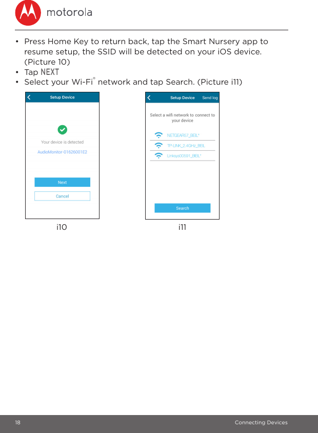 18 Connecting Devices•  Press Home Key to return back, tap the Smart Nursery app to resume setup, the SSID will be detected on your iOS device. (Picture 10)• Tap NEXT•  Select your Wi-Fi® network and tap Search. (Picture i11)i10 i11