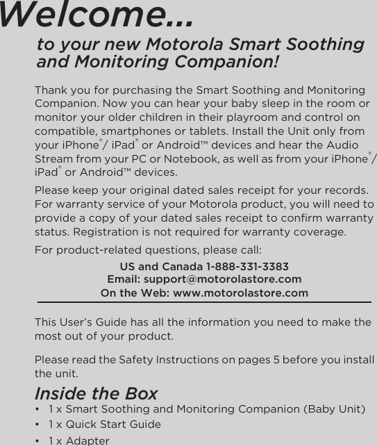 Welcome...to your new Motorola Smart Soothing and Monitoring Companion!Thank you for purchasing the Smart Soothing and Monitoring Companion. Now you can hear your baby sleep in the room or monitor your older children in their playroom and control on compatible, smartphones or tablets. Install the Unit only from your iPhone®/ iPad® or Android™ devices and hear the Audio Stream from your PC or Notebook, as well as from your iPhone®/iPad® or Android™ devices. Please keep your original dated sales receipt for your records. For warranty service of your Motorola product, you will need to provide a copy of your dated sales receipt to confirm warranty status. Registration is not required for warranty coverage. For product-related questions, please call:This User’s Guide has all the information you need to make the most out of your product.Please read the Safety Instructions on pages 5 before you install the unit.Inside the Box•  1 x Smart Soothing and Monitoring Companion (Baby Unit)•  1 x Quick Start Guide•  1 x AdapterUS and Canada 1-888-331-3383Email: support@motorolastore.comOn the Web: www.motorolastore.com 