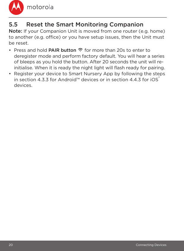 20 Connecting Devices5.5 Reset the Smart Monitoring CompanionNote: If your Companion Unit is moved from one router (e.g. home) to another (e.g. office) or you have setup issues, then the Unit must be reset.•  Press and hold PAIR button   for more than 20s to enter to deregister mode and perform factory default. You will hear a series of bleeps as you hold the button. After 20 seconds the unit will re-initialise. When it is ready the night light will flash ready for pairing.•  Register your device to Smart Nursery App by following the steps in section 4.3.3 for Android™ devices or in section 4.4.3 for iOS® devices.