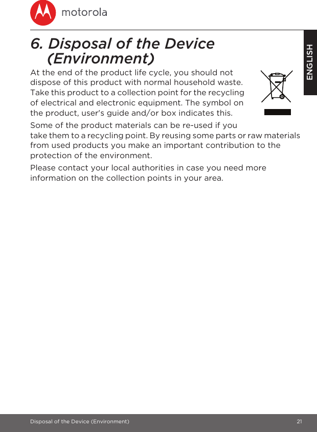 Disposal of the Device (Environment) 21ENGLISH6. Disposal of the Device (Environment) At the end of the product life cycle, you should not dispose of this product with normal household waste. Take this product to a collection point for the recycling of electrical and electronic equipment. The symbol on the product, user&apos;s guide and/or box indicates this.Some of the product materials can be re-used if you take them to a recycling point. By reusing some parts or raw materials from used products you make an important contribution to the protection of the environment.Please contact your local authorities in case you need more information on the collection points in your area.