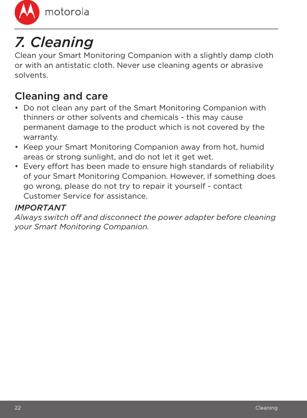 22 Cleaning7. Cleaning Clean your Smart Monitoring Companion with a slightly damp cloth or with an antistatic cloth. Never use cleaning agents or abrasive solvents.Cleaning and care•  Do not clean any part of the Smart Monitoring Companion with thinners or other solvents and chemicals - this may cause permanent damage to the product which is not covered by the warranty.•  Keep your Smart Monitoring Companion away from hot, humid areas or strong sunlight, and do not let it get wet.•  Every effort has been made to ensure high standards of reliability of your Smart Monitoring Companion. However, if something does go wrong, please do not try to repair it yourself - contact Customer Service for assistance.IMPORTANTAlways switch off and disconnect the power adapter before cleaning your Smart Monitoring Companion.