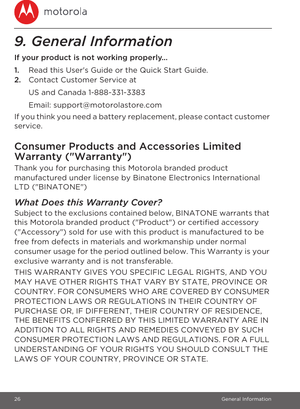 26 General Information9. General InformationIf your product is not working properly...1. Read this User&apos;s Guide or the Quick Start Guide.2. Contact Customer Service atIf you think you need a battery replacement, please contact customer service.Consumer Products and Accessories Limited Warranty (&quot;Warranty&quot;)Thank you for purchasing this Motorola branded product manufactured under license by Binatone Electronics International LTD (&quot;BINATONE&quot;)What Does this Warranty Cover? Subject to the exclusions contained below, BINATONE warrants that this Motorola branded product (&quot;Product&quot;) or certified accessory (&quot;Accessory&quot;) sold for use with this product is manufactured to be free from defects in materials and workmanship under normal consumer usage for the period outlined below. This Warranty is your exclusive warranty and is not transferable.THIS WARRANTY GIVES YOU SPECIFIC LEGAL RIGHTS, AND YOU MAY HAVE OTHER RIGHTS THAT VARY BY STATE, PROVINCE OR COUNTRY. FOR CONSUMERS WHO ARE COVERED BY CONSUMER PROTECTION LAWS OR REGULATIONS IN THEIR COUNTRY OF PURCHASE OR, IF DIFFERENT, THEIR COUNTRY OF RESIDENCE, THE BENEFITS CONFERRED BY THIS LIMITED WARRANTY ARE IN ADDITION TO ALL RIGHTS AND REMEDIES CONVEYED BY SUCH CONSUMER PROTECTION LAWS AND REGULATIONS. FOR A FULL UNDERSTANDING OF YOUR RIGHTS YOU SHOULD CONSULT THE LAWS OF YOUR COUNTRY, PROVINCE OR STATE.US and Canada 1-888-331-3383Email: support@motorolastore.com