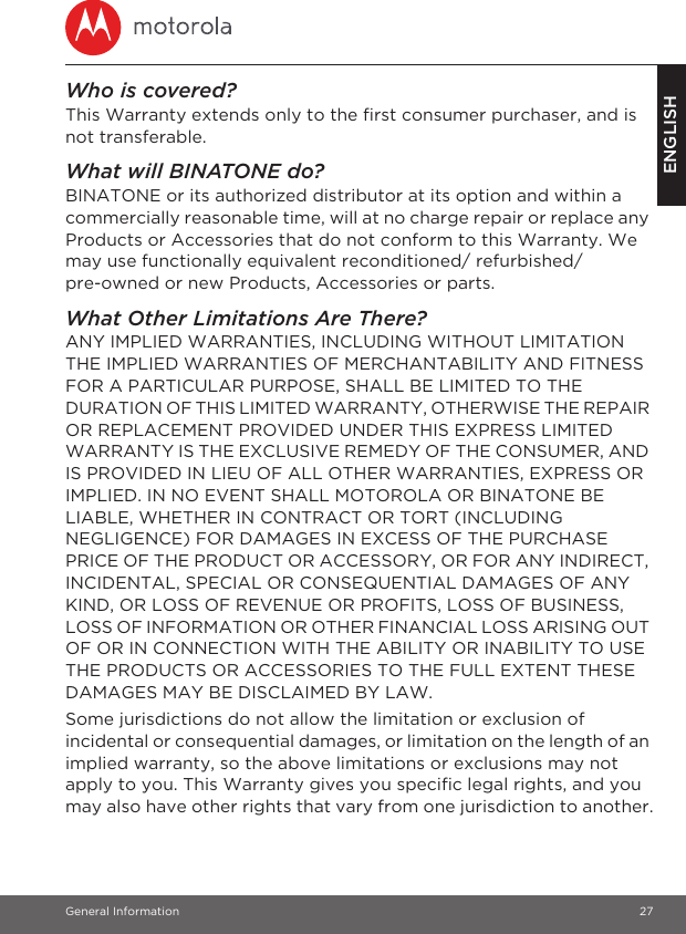 General Information 27ENGLISHWho is covered?This Warranty extends only to the first consumer purchaser, and is not transferable.What will BINATONE do?BINATONE or its authorized distributor at its option and within a commercially reasonable time, will at no charge repair or replace any Products or Accessories that do not conform to this Warranty. We may use functionally equivalent reconditioned/ refurbished/ pre-owned or new Products, Accessories or parts.What Other Limitations Are There?ANY IMPLIED WARRANTIES, INCLUDING WITHOUT LIMITATION THE IMPLIED WARRANTIES OF MERCHANTABILITY AND FITNESS FOR A PARTICULAR PURPOSE, SHALL BE LIMITED TO THE DURATION OF THIS LIMITED WARRANTY, OTHERWISE THE REPAIR OR REPLACEMENT PROVIDED UNDER THIS EXPRESS LIMITED WARRANTY IS THE EXCLUSIVE REMEDY OF THE CONSUMER, AND IS PROVIDED IN LIEU OF ALL OTHER WARRANTIES, EXPRESS OR IMPLIED. IN NO EVENT SHALL MOTOROLA OR BINATONE BE LIABLE, WHETHER IN CONTRACT OR TORT (INCLUDING NEGLIGENCE) FOR DAMAGES IN EXCESS OF THE PURCHASE PRICE OF THE PRODUCT OR ACCESSORY, OR FOR ANY INDIRECT, INCIDENTAL, SPECIAL OR CONSEQUENTIAL DAMAGES OF ANY KIND, OR LOSS OF REVENUE OR PROFITS, LOSS OF BUSINESS, LOSS OF INFORMATION OR OTHER FINANCIAL LOSS ARISING OUT OF OR IN CONNECTION WITH THE ABILITY OR INABILITY TO USE THE PRODUCTS OR ACCESSORIES TO THE FULL EXTENT THESE DAMAGES MAY BE DISCLAIMED BY LAW.Some jurisdictions do not allow the limitation or exclusion of incidental or consequential damages, or limitation on the length of an implied warranty, so the above limitations or exclusions may not apply to you. This Warranty gives you specific legal rights, and you may also have other rights that vary from one jurisdiction to another.