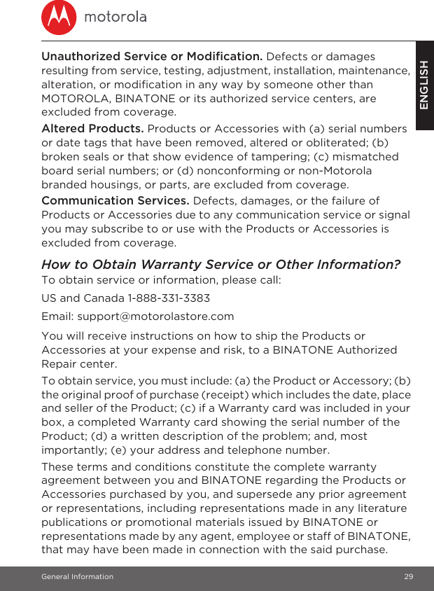 General Information 29ENGLISHUnauthorized Service or Modification. Defects or damages resulting from service, testing, adjustment, installation, maintenance, alteration, or modification in any way by someone other than MOTOROLA, BINATONE or its authorized service centers, are excluded from coverage. Altered Products. Products or Accessories with (a) serial numbers or date tags that have been removed, altered or obliterated; (b) broken seals or that show evidence of tampering; (c) mismatched board serial numbers; or (d) nonconforming or non-Motorola branded housings, or parts, are excluded from coverage. Communication Services. Defects, damages, or the failure of Products or Accessories due to any communication service or signal you may subscribe to or use with the Products or Accessories is excluded from coverage.How to Obtain Warranty Service or Other Information?To obtain service or information, please call:You will receive instructions on how to ship the Products or Accessories at your expense and risk, to a BINATONE Authorized Repair center.To obtain service, you must include: (a) the Product or Accessory; (b) the original proof of purchase (receipt) which includes the date, place and seller of the Product; (c) if a Warranty card was included in your box, a completed Warranty card showing the serial number of the Product; (d) a written description of the problem; and, most importantly; (e) your address and telephone number.These terms and conditions constitute the complete warranty agreement between you and BINATONE regarding the Products or Accessories purchased by you, and supersede any prior agreement or representations, including representations made in any literature publications or promotional materials issued by BINATONE or representations made by any agent, employee or staff of BINATONE, that may have been made in connection with the said purchase.US and Canada 1-888-331-3383Email: support@motorolastore.com