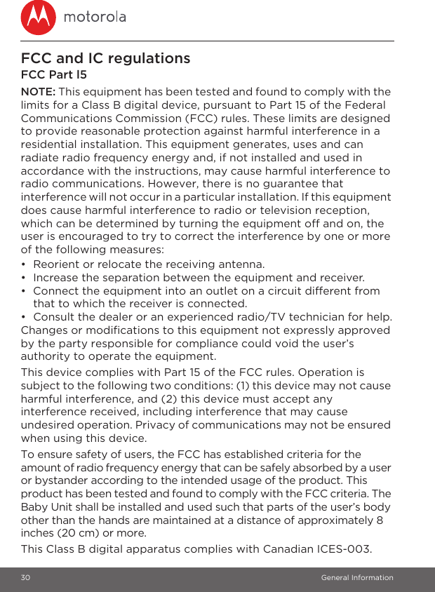 30 General InformationFCC and IC regulationsFCC Part l5NOTE: This equipment has been tested and found to comply with the limits for a Class B digital device, pursuant to Part 15 of the Federal Communications Commission (FCC) rules. These limits are designed to provide reasonable protection against harmful interference in a residential installation. This equipment generates, uses and can radiate radio frequency energy and, if not installed and used in accordance with the instructions, may cause harmful interference to radio communications. However, there is no guarantee that interference will not occur in a particular installation. If this equipment does cause harmful interference to radio or television reception, which can be determined by turning the equipment off and on, the user is encouraged to try to correct the interference by one or more of the following measures:•  Reorient or relocate the receiving antenna.•  Increase the separation between the equipment and receiver.•  Connect the equipment into an outlet on a circuit different from that to which the receiver is connected.•  Consult the dealer or an experienced radio/TV technician for help.Changes or modifications to this equipment not expressly approved by the party responsible for compliance could void the user’s authority to operate the equipment.This device complies with Part 15 of the FCC rules. Operation is subject to the following two conditions: (1) this device may not cause harmful interference, and (2) this device must accept any interference received, including interference that may cause undesired operation. Privacy of communications may not be ensured when using this device.To ensure safety of users, the FCC has established criteria for the amount of radio frequency energy that can be safely absorbed by a user or bystander according to the intended usage of the product. This product has been tested and found to comply with the FCC criteria. The Baby Unit shall be installed and used such that parts of the user’s body other than the hands are maintained at a distance of approximately 8 inches (20 cm) or more.This Class B digital apparatus complies with Canadian ICES-003.