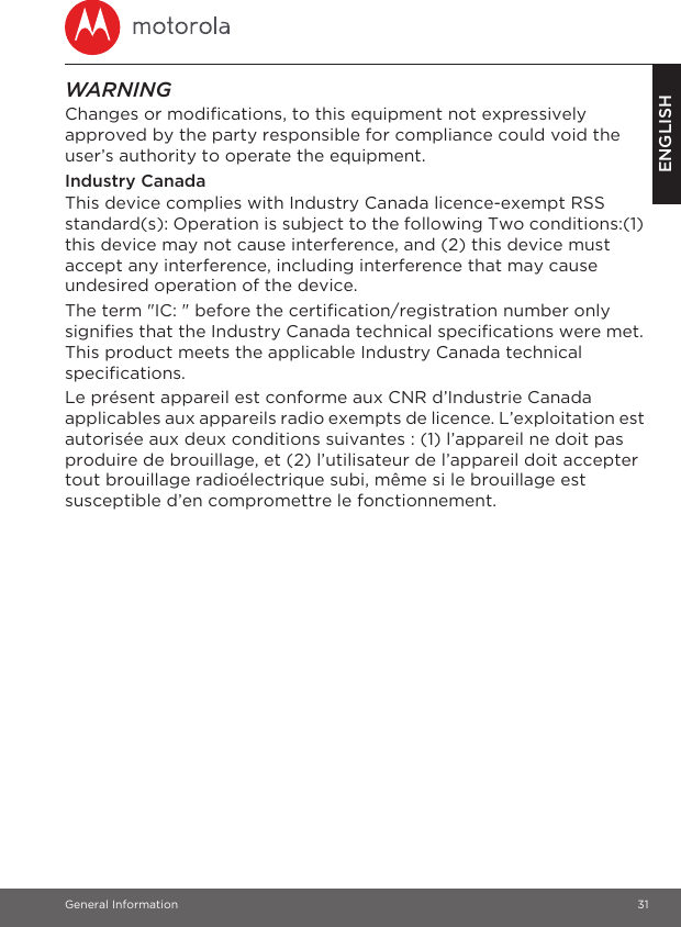 General Information 31ENGLISHWARNINGChanges or modifications, to this equipment not expressively approved by the party responsible for compliance could void the user’s authority to operate the equipment.Industry CanadaThis device complies with Industry Canada licence-exempt RSS standard(s): Operation is subject to the following Two conditions:(1) this device may not cause interference, and (2) this device must accept any interference, including interference that may cause undesired operation of the device.The term &quot;IC: &quot; before the certification/registration number only signifies that the Industry Canada technical specifications were met. This product meets the applicable Industry Canada technical specifications.Le présent appareil est conforme aux CNR d’Industrie Canada applicables aux appareils radio exempts de licence. L’exploitation est autorisée aux deux conditions suivantes : (1) l’appareil ne doit pas produire de brouillage, et (2) l’utilisateur de l’appareil doit accepter tout brouillage radioélectrique subi, même si le brouillage est susceptible d’en compromettre le fonctionnement.