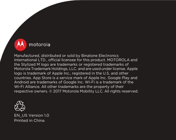 Manufactured, distributed or sold by Binatone Electronics International LTD., official licensee for this product. MOTOROLA and the Stylized M logo are trademarks or registered trademarks of Motorola Trademark Holdings, LLC. and are used under license. Apple logo is trademark of Apple Inc., registered in the U.S. and other countries. App Store is a service mark of Apple Inc. Google Play and Android are trademarks of Google Inc. Wi-Fi is a trademark of the Wi-Fi Alliance. All other trademarks are the property of their respective owners. © 2017 Motorola Mobility LLC. All rights reserved.EN_US Version 1.0Printed in China