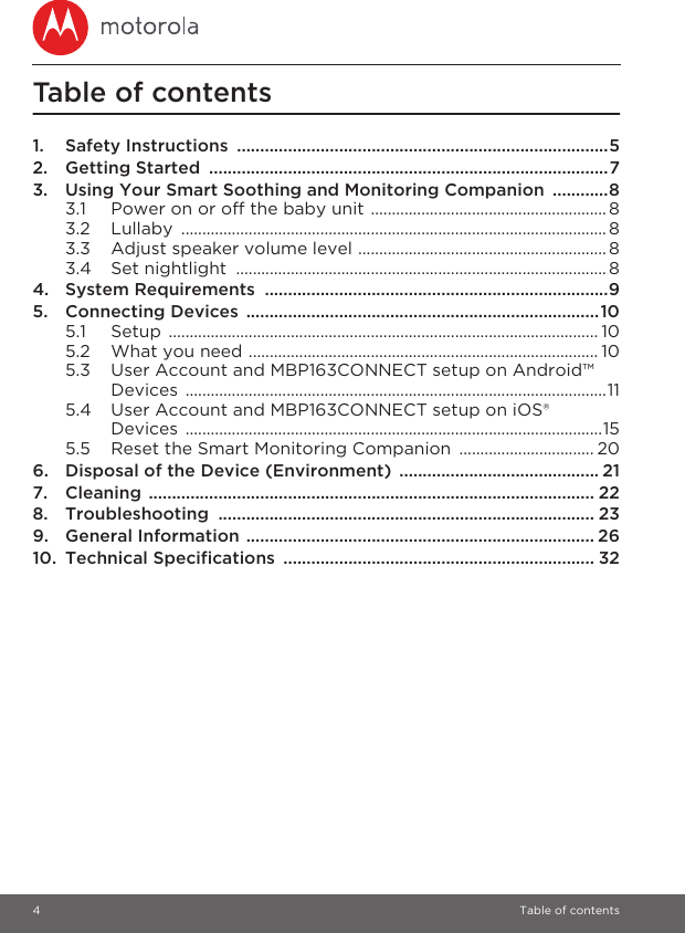 4 Table of contentsTable of contents1. Safety Instructions  ................................................................................52. Getting Started  ......................................................................................73. Using Your Smart Soothing and Monitoring Companion  ............83.1 Power on or off the baby unit ........................................................ 83.2 Lullaby ..................................................................................................... 83.3 Adjust speaker volume level ........................................................... 83.4 Set nightlight  ........................................................................................ 84. System Requirements  ..........................................................................95. Connecting Devices ............................................................................105.1 Setup ...................................................................................................... 105.2 What you need ................................................................................... 105.3 User Account and MBP163CONNECT setup on Android™ Devices ....................................................................................................115.4 User Account and MBP163CONNECT setup on iOS® Devices ...................................................................................................155.5 Reset the Smart Monitoring Companion  ................................ 206. Disposal of the Device (Environment)  ........................................... 217. Cleaning ................................................................................................ 228. Troubleshooting ................................................................................. 239. General Information ........................................................................... 2610. Technical Specifications  ................................................................... 32