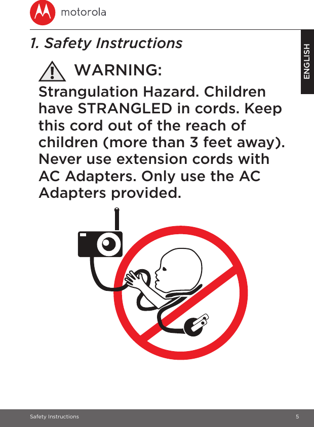 Safety Instructions 5ENGLISH1. Safety InstructionsWARNING:Strangulation Hazard. Children have STRANGLED in cords. Keep this cord out of the reach of children (more than 3 feet away). Never use extension cords with AC Adapters. Only use the AC Adapters provided.