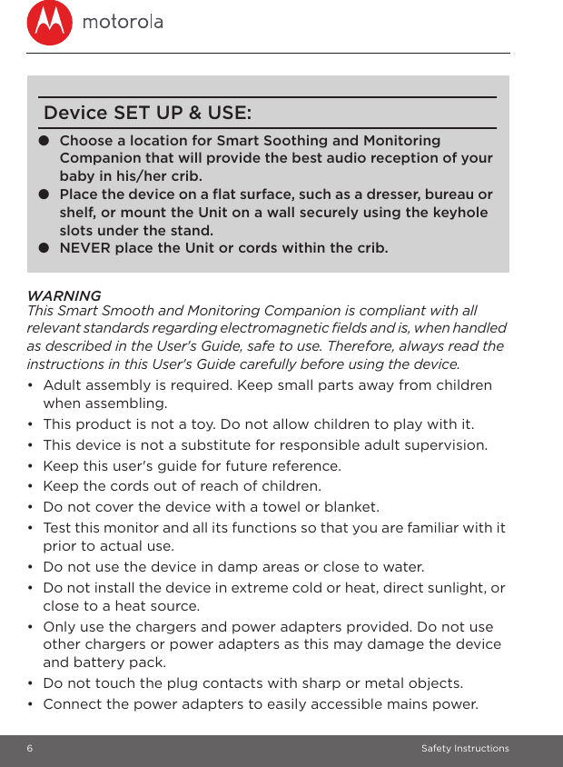 6 Safety InstructionsWARNINGThis Smart Smooth and Monitoring Companion is compliant with all relevant standards regarding electromagnetic fields and is, when handled as described in the User&apos;s Guide, safe to use. Therefore, always read the instructions in this User&apos;s Guide carefully before using the device.•  Adult assembly is required. Keep small parts away from children when assembling.•  This product is not a toy. Do not allow children to play with it.•  This device is not a substitute for responsible adult supervision.•  Keep this user&apos;s guide for future reference.•  Keep the cords out of reach of children.•  Do not cover the device with a towel or blanket.•  Test this monitor and all its functions so that you are familiar with it prior to actual use.•  Do not use the device in damp areas or close to water.•  Do not install the device in extreme cold or heat, direct sunlight, or close to a heat source.•  Only use the chargers and power adapters provided. Do not use other chargers or power adapters as this may damage the device and battery pack.•  Do not touch the plug contacts with sharp or metal objects.•  Connect the power adapters to easily accessible mains power.Device SET UP &amp; USE:●Choose a location for Smart Soothing and Monitoring Companion that will provide the best audio reception of your baby in his/her crib.●Place the device on a flat surface, such as a dresser, bureau or shelf, or mount the Unit on a wall securely using the keyhole slots under the stand.●NEVER place the Unit or cords within the crib. 