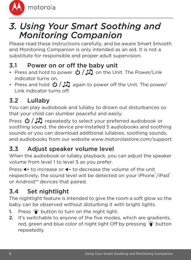 8 Using Your Smart Soothing and Monitoring Companion3. Using Your Smart Soothing and Monitoring CompanionPlease read these instructions carefully, and be aware Smart Smooth and Monitoring Companion is only intended as an aid. It is not a substitute for responsible and proper adult supervision.3.1 Power on or off the baby unit•  Press and hold to power   on the Unit. The Power/Link indicator turns on.•  Press and hold   again to power off the Unit. The power/Link indicator turns off.3.2 LullabyYou can play audiobook and lullaby to drown out disturbances so that your child can slumber peaceful and easily.Press   repeatedly to select your preferred audiobook or soothing sound, the device pre-installed 5 audiobooks and soothing sounds or you can download additional lullabies, soothing sounds, and audiobooks from our website www.motorolastore.com/support.3.3 Adjust speaker volume levelWhen the audiobook or lullaby playback, you can adjust the speaker volume from level 1 to level 5 as you prefer.Press &gt; to increase or &lt; to decrease the volume of the unit respectively, the sound level will be detected on your iPhone®/iPad® or Android™ devices that paired.3.4 Set nightlightThe nightlight feature is intended to give the room a soft glow so the baby can be observed without disturbing it with bright lights. 1. Press   button to turn on the night light.2. It’s switchable to anyone of the five modes, which are gradients, red, green and blue color of night light Off by pressing   button repeatedly.