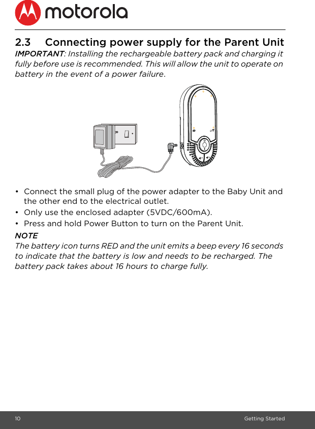 10 Getting Started2.3 Connecting power supply for the Parent UnitIMPORTANT: Installing the rechargeable battery pack and charging it fully before use is recommended. This will allow the unit to operate on battery in the event of a power failure.•  Connect the small plug of the power adapter to the Baby Unit and the other end to the electrical outlet.•  Only use the enclosed adapter (5VDC/600mA).•  Press and hold Power Button to turn on the Parent Unit.NOTEThe battery icon turns RED and the unit emits a beep every 16 seconds to indicate that the battery is low and needs to be recharged. The battery pack takes about 16 hours to charge fully.