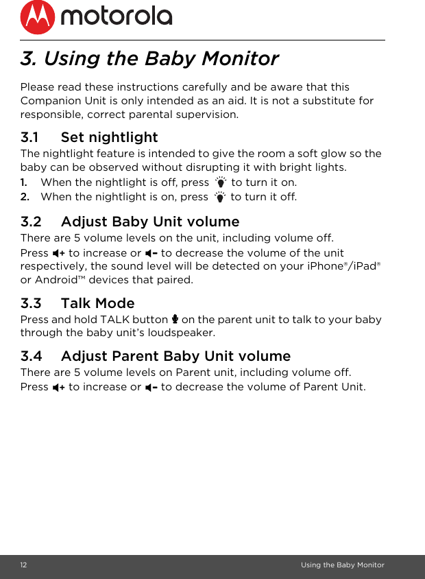 12 Using the Baby Monitor3. Using the Baby MonitorPlease read these instructions carefully and be aware that this Companion Unit is only intended as an aid. It is not a substitute for responsible, correct parental supervision.3.1 Set nightlightThe nightlight feature is intended to give the room a soft glow so the baby can be observed without disrupting it with bright lights.1. When the nightlight is off, press   to turn it on.2. When the nightlight is on, press   to turn it off. 3.2 Adjust Baby Unit volumeThere are 5 volume levels on the unit, including volume off. Press &gt; to increase or &lt; to decrease the volume of the unit respectively, the sound level will be detected on your iPhone®/iPad® or Android™ devices that paired.3.3 Talk ModePress and hold TALK button 7 on the parent unit to talk to your baby through the baby unit’s loudspeaker.3.4 Adjust Parent Baby Unit volumeThere are 5 volume levels on Parent unit, including volume off. Press &gt; to increase or &lt; to decrease the volume of Parent Unit.