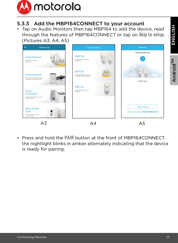 AndroidTMConnecting Devices 17ENGLISH5.3.3 Add the MBP164CONNECT to your account•  Tap on Audio Monitors then tap MBP164 to add the device, read through the features of MBP164CONNECT or tap on Skip to setup. (Pictures A3, A4, A5) •  Press and hold the PAIR button at the front of MBP164CONNECT, the nightlight blinks in amber alternately indicating that the device is ready for pairing.A5A3 A4