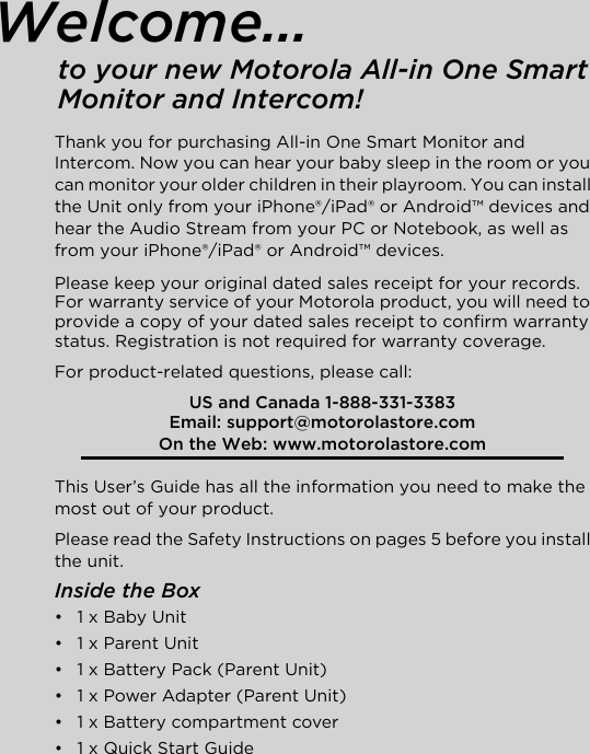 Welcome...to your new Motorola All-in One Smart Monitor and Intercom!Thank you for purchasing All-in One Smart Monitor and Intercom. Now you can hear your baby sleep in the room or you can monitor your older children in their playroom. You can install the Unit only from your iPhone®/iPad® or Android™ devices and hear the Audio Stream from your PC or Notebook, as well as from your iPhone®/iPad® or Android™ devices. Please keep your original dated sales receipt for your records. For warranty service of your Motorola product, you will need to provide a copy of your dated sales receipt to confirm warranty status. Registration is not required for warranty coverage. For product-related questions, please call:This User’s Guide has all the information you need to make the most out of your product.Please read the Safety Instructions on pages 5 before you install the unit.Inside the Box•  1 x Baby Unit •  1 x Parent Unit•  1 x Battery Pack (Parent Unit) •  1 x Power Adapter (Parent Unit)•  1 x Battery compartment cover •  1 x Quick Start GuideUS and Canada 1-888-331-3383Email: support@motorolastore.comOn the Web: www.motorolastore.com 